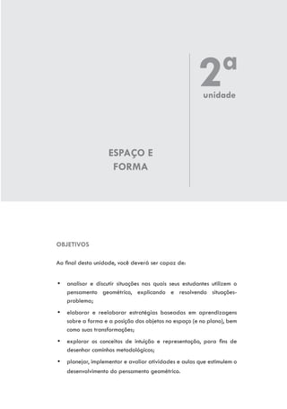 ESPAÇO E
FORMA
OBJETIVOS
Ao final desta unidade, você deverá ser capaz de:
yy analisar e discutir situações nas quais seus estudantes utilizem o
pensamento geométrico, explicando e resolvendo situações-
problema;
yy elaborar e reelaborar estratégias baseadas em aprendizagens
sobre a forma e a posição dos objetos no espaço (e no plano), bem
como suas transformações;
yy explorar os conceitos de intuição e representação, para fins de
desenhar caminhos metodológicos;
yy planejar, implementar e avaliar atividades e aulas que estimulem o
desenvolvimento do pensamento geométrico.
2ªunidade
 
