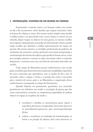 1	 	INTRODUÇÃO: VIVEMOS EM UM MUNDO DE FORMAS
Examinando a maneira como o ser humano realiza suas tarefas
no dia a dia encontramos vários desafios que exigem raciocínios sobre
as formas dos objetos e coisas. Até mesmo tarefas simples como decidir
o melhor trajeto a ser percorrido com o carro, dispor os móveis em um
cômodo, dispor roupas ou objetos em uma gaveta, ou mesmo escolher
um recipiente adequado para acomodar um determinado volume, podem
exigir escolhas que definirão o melhor aproveitamento do espaço em
questão. Da mesma maneira, as atividades profissionais do pedreiro, da
confeiteira, da costureira e muitas profissões necessitam interpretação e
transformação das formas dos objetos para produzir formas novas, como
por exemplo: projetar e executar as ações necessárias sobre os materiais
disponíveis e construir uma casa, um bolo de aniversário decorado, um
vestido.
Cada campo da Matemática possui conhecimentos cujo estudo
pode contribuir para desenvolvermos ainda mais modalidades específicas
do nosso raciocínio que aprendemos com as tarefas do dia a dia. O
raciocínio sobre o espaço, a forma e a posição das coisas é necessário
para a maioria de nossas ações e na Matemática a organização desses
conhecimentos corresponde ao campo das Geometrias.
Quando falamos em pensamento geométrico (ou raciocínio
geométrico) nos referimos aos modos e estratégias de pensar que têm
como características essenciais as competências/capacidades de analisar
objetos no espaço (e no plano) de modo a:
•	 reconhecer e detalhar as características gerais (tipos) e
específicas das formas (composição), bem como descrever
os procedimentos/processos para construção/obtenção
destas;
•	 realizar e reconhecer os resultados de transformações na
forma e na posição de objetos, bem como descrever os
Módulo 5 I Volume 3 69UESC
Espaço e forma
2Unidade
 