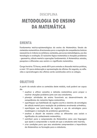 DISCIPLINA
METODOLOGIA DO ENSINO
DA MATEMÁTICA
EMENTA
OBJETIVO
Fundamentos teórico-epistemológicos do ensino da Matemática. Estudo de
conteúdos matemáticos direcionados para a aquisição de competências básicas
necessárias à vivência no cotidiano: conteúdos, percursos metodológicos, uso das
tecnologias e avaliação. O raciocínio lógico-matemático e situações problemas
- geometria, cálculo mental e operações fundamentais. A Matemática: estudos,
pesquisas e diferentes usos sociais e o significado matemático.
Carga horária: 75 horas, sendo 60 h para estudos e discussão teórico-práticos,
e mais 15 h para elaboração e apresentação de oficinas. Em seguida, as refle-
xões e aprendizagens das oficinas serão socializadas entre os colegas.
A partir do estudo sobre os conteúdos deste módulo, você poderá ser capaz
de:
•	 explicar e utilizar conceitos e métodos matemáticos para propor e
resolver situações-problema junto com seus estudantes;
•	 planejar atividades de ensino favoráveis ao desenvolvimento de
competências do raciocínio lógico-matemático;
•	 aperfeiçoar sua habilidade de registro escrito e domínio de estratégias
de cálculo mental para resolução de problemas envolvendo aritmética;
•	 aperfeiçoar sua habilidade de registro e uso de estratégias para
modelagem e resolução de problemas geométricos;
•	 analisar e discutir de maneira crítica os diferentes usos sociais e
significados do conhecimento matemático;
•	 contribuir para a compreensão da Matemática como uma linguagem
que ajuda a compreender o mundo em que o estudante está inserido;
•	 criar condições para que seus estudantes compreendam a importância
da Matemática na formação para a cidadania.
 