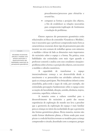 procedimentos/processos para efetuá-las e
revertê-las;
•	 comparar as formas e posições dos objetos,
a fim de estabelecer as relações necessárias
para compreensão/explicação de fenômenos
e resolução de problemas.
Outros aspectos do pensamento geométrico estão
relacionados ao bloco de conteúdos ‘Grandezas e Medidas’,
mas é necessário que o professor compreenda muito bem as
características essenciais deste tipo de pensamento para não
incorrer no erro comum de trabalhar apenas com números
e medidas e deixar de lado as dimensões mais importantes
do raciocínio sobre o espaço e a forma. Na prática, estas
habilidades são estimuladas com mais vigor quando o
professor constrói e analisa com seus estudantes situações-
problema sobre a forma e a posição dos objetos, sem recorrer
a medidas e cálculos numéricos.
A capacidade de transformar o espaço
intencionalmente começa a ser desenvolvida desde o
nascimento e se potencializa nas atividades culturais das
quais as crianças participam. Nas brincadeiras infantis como
amarelinha, pula-corda e jogos de roda, por exemplo, são
estimuladas percepções fundamentais sobre o espaço como
as noções de lateralidade, direção, sentido, distância, trajeto,
contorno, superfície, volume etc.
A maneira como a cultura contribui para o
desenvolvimento do raciocínio a partir das nossas
experiências de exploração do mundo nos leva a perceber
que a geometria da exploração do espaço é mais familiar
para as crianças no início da escolaridade do que a geometria
das formas geométricas planas. Desta maneira, mesmo não
sendo formas idealmente planas, a fôrma usada para assar
pizzas e a roda da bicicleta tornam-se modelos para a criança
compreender o círculo, desenhado com o compasso, porque
Atividades envolvendo
cálculos e medidas nem
sempre estimulam o
desenvolvimento das
habilidades essenciais do
pensamento geométrico!
atenção
70 EADPedagogia
Metodologia do Ensino da Matemática
 