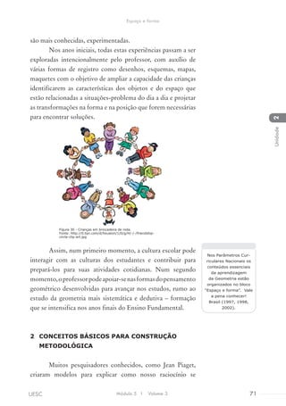 são mais conhecidas, experimentadas.
Nos anos iniciais, todas estas experiências passam a ser
exploradas intencionalmente pelo professor, com auxílio de
várias formas de registro como desenhos, esquemas, mapas,
maquetes com o objetivo de ampliar a capacidade das crianças
identificarem as características dos objetos e do espaço que
estão relacionadas a situações-problema do dia a dia e projetar
as transformações na forma e na posição que forem necessárias
para encontrar soluções.
Assim, num primeiro momento, a cultura escolar pode
interagir com as culturas dos estudantes e contribuir para
prepará-los para suas atividades cotidianas. Num segundo
momento,oprofessorpodeapoiar-senasformasdopensamento
geométrico desenvolvidas para avançar nos estudos, rumo ao
estudo da geometria mais sistemática e dedutiva – formação
que se intensifica nos anos finais do Ensino Fundamental.
2	 CONCEITOS BÁSICOS PARA CONSTRUÇÃO
METODOLÓGICA
Muitos pesquisadores conhecidos, como Jean Piaget,
criaram modelos para explicar como nosso raciocínio se
Nos Parâmetros Cur-
riculares Nacionais os
conteúdos essenciais
da aprendizagem
da Geometria estão
organizados no bloco
“Espaço e forma”. Vale
a pena conhecer!
Brasil (1997, 1998,
2002).
Figura 30 - Crianças em brincadeira de roda.
Fonte: http://0.tqn.com/d/houston/1/0/g/H/-/-/friendship-
circle-clip-art.jpg
Módulo 5 I Volume 3 71UESC
Espaço e forma
2Unidade
 