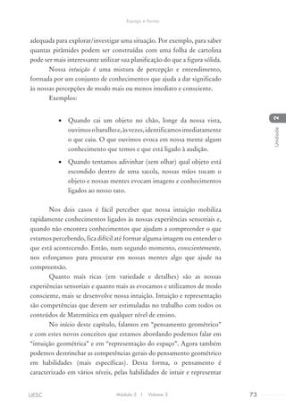 adequada para explorar/investigar uma situação. Por exemplo, para saber
quantas pirâmides podem ser construídas com uma folha de cartolina
pode ser mais interessante utilizar sua planificação do que a figura sólida.
Nossa intuição é uma mistura de percepção e entendimento,
formada por um conjunto de conhecimentos que ajuda a dar significado
às nossas percepções de modo mais ou menos imediato e consciente.
Exemplos:
•	 Quando cai um objeto no chão, longe da nossa vista,
ouvimosobarulhoe,àsvezes,identificamosimediatamente
o que caiu. O que ouvimos evoca em nossa mente algum
conhecimento que temos e que está ligado à audição.
•	 Quando tentamos adivinhar (sem olhar) qual objeto está
escondido dentro de uma sacola, nossas mãos tocam o
objeto e nossas mentes evocam imagens e conhecimentos
ligados ao nosso tato.
Nos dois casos é fácil perceber que nossa intuição mobiliza
rapidamente conhecimentos ligados às nossas experiências sensoriais e,
quando não encontra conhecimentos que ajudam a compreender o que
estamos percebendo, fica difícil até formar alguma imagem ou entender o
que está acontecendo. Então, num segundo momento, conscientemente,
nos esforçamos para procurar em nossas mentes algo que ajude na
compreensão.
Quanto mais ricas (em variedade e detalhes) são as nossas
experiências sensoriais e quanto mais as evocamos e utilizamos de modo
consciente, mais se desenvolve nossa intuição. Intuição e representação
são competências que devem ser estimuladas no trabalho com todos os
conteúdos de Matemática em qualquer nível de ensino.
No início deste capítulo, falamos em “pensamento geométrico”
e com estes novos conceitos que estamos abordando podemos falar em
“intuição geométrica” e em “representação do espaço”. Agora também
podemos destrinchar as competências gerais do pensamento geométrico
em habilidades (mais específicas). Desta forma, o pensamento é
caracterizado em vários níveis, pelas habilidades de intuir e representar
Módulo 5 I Volume 3 73UESC
Espaço e forma
2Unidade
 