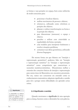 as formas e suas posições no espaço, bem como utilizá-las
de modo consciente para:
•	 posicionar e localizar objetos;
•	 analisar movimentos de pessoas e objetos;
•	 orientar-se, utilizando como referência as
posições dos objetos;
•	 planejar e realizar transformações na forma e
na posição dos objetos;
•	 para dimensionar (mensurar) o espaço e
objetos;
•	 perceber e utilizar com criatividade as
regularidades da forma e posição;
•	 criar modelos para interpretar fenômenos e
resolver situações-problema;
•	 comunicar suas ideias geométricas, utilizando
diversas linguagens.
Da mesma forma em que falamos em “intuição e
representação geométrica”, podemos falar em “intuição
e representação numérica” ou “intuição e representação
aritmética” como competências que caracterizam o
raciocínio numérico/aritmético. Discutiremos melhor a
extensão dos conceitos básicos de intuição e representação
para outras áreas da Matemática nos encontros presenciais.
Por ora, vamos nos concentrar em entender como os
conhecimentos matemáticos adquirem significado e sentido
para nós e porque temos dificuldades em aprender certas
coisas.
2.2 Significado e sentido
Quando mostramos o significado de uma operação
para a criança, fazemos como o dicionário faz com palavras.
Significado:
1) Expressão ou palavra
conhecida que é equiva-
lente ou substitui o ter-
mo; 2) Sinônimo conheci-
do; 3) Noção ou conceito.
74 EADPedagogia
Metodologia do Ensino da Matemática
 
