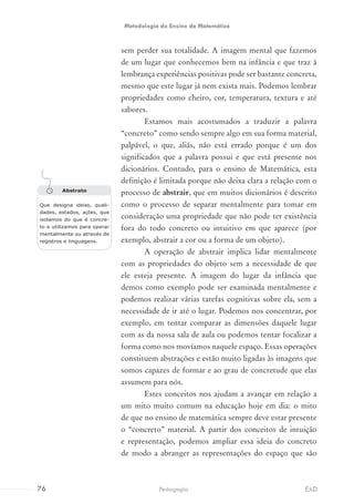 sem perder sua totalidade. A imagem mental que fazemos
de um lugar que conhecemos bem na infância e que traz à
lembrança experiências positivas pode ser bastante concreta,
mesmo que este lugar já nem exista mais. Podemos lembrar
propriedades como cheiro, cor, temperatura, textura e até
sabores.
Estamos mais acostumados a traduzir a palavra
“concreto” como sendo sempre algo em sua forma material,
palpável, o que, aliás, não está errado porque é um dos
significados que a palavra possui e que está presente nos
dicionários. Contudo, para o ensino de Matemática, esta
definição é limitada porque não deixa clara a relação com o
processo de abstrair, que em muitos dicionários é descrito
como o processo de separar mentalmente para tomar em
consideração uma propriedade que não pode ter existência
fora do todo concreto ou intuitivo em que aparece (por
exemplo, abstrair a cor ou a forma de um objeto).
A operação de abstrair implica lidar mentalmente
com as propriedades do objeto sem a necessidade de que
ele esteja presente. A imagem do lugar da infância que
demos como exemplo pode ser examinada mentalmente e
podemos realizar várias tarefas cognitivas sobre ela, sem a
necessidade de ir até o lugar. Podemos nos concentrar, por
exemplo, em tentar comparar as dimensões daquele lugar
com as da nossa sala de aula ou podemos tentar focalizar a
forma como nos movíamos naquele espaço. Essas operações
constituem abstrações e estão muito ligadas às imagens que
somos capazes de formar e ao grau de concretude que elas
assumem para nós.
Estes conceitos nos ajudam a avançar em relação a
um mito muito comum na educação hoje em dia: o mito
de que no ensino de matemática sempre deve estar presente
o “concreto” material. A partir dos conceitos de intuição
e representação, podemos ampliar essa ideia do concreto
de modo a abranger as representações do espaço que são
Abstrato
Que designa ideias, quali-
dades, estados, ações, que
isolamos do que é concre-
to e utilizamos para operar
mentalmente ou através de
registros e linguagens.
76 EADPedagogia
Metodologia do Ensino da Matemática
 