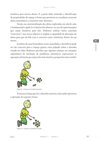 intuitivas para nossos alunos. E a partir delas estimular a identificação
de propriedades do espaço e forma que permitem ao estudante construir
ideias matemáticas e conceitos mais abstratos.
Assim, na contextualização das ideias exploradas em sala de aula,
é fundamental o apelo às vivências dos alunos e ao uso de representações
que sejam intuitivas para eles. Podemos utilizar vários materiais
“concretos”, mas nosso objetivo é ampliar a capacidade de abstração do
aluno para que ele lide com o concreto como referência, dentro da sua
mente.
Lembrar de uma brincadeira como amarelinha e desenhá-la pode
ser tão concreto para a criança quanto estar pulando sobre o desenho
riscado no chão. Podemos perceber que algumas crianças em situações
espontâneas de resolução de problemas aritméticos representam as
operações da forma que é para elas mais intuitiva, porque faz mais sentido.
A mesma criança que fez o desenho anterior, mais tarde representa
a operação da seguinte forma:
Figura 32 - Criança e os montinhos de gude.
Figura 33 - Criança e os montinhos de gude.
Módulo 5 I Volume 3 77UESC
Espaço e forma
2Unidade
 