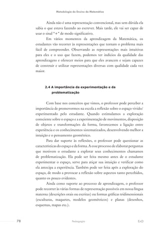 Ainda não é uma representação convencional, mas sem dúvida ela
sabia o que estava fazendo ao escrever. Mais tarde, ele vai ser capaz de
usar o sinal “+” de modo significativo.
Em vários momentos da aprendizagem da Matemática, os
estudantes vão recorrer às representações que tornam o problema mais
fácil de compreender. Observando as representações mais intuitivas
para eles e o uso que fazem, podemos ter indícios da qualidade das
aprendizagens e oferecer meios para que eles avancem e sejam capazes
de construir e utilizar representações diversas com qualidade cada vez
maior.
2.4 A importância da experimentação e da
problematização
Com base nos conceitos que vimos, o professor pode perceber a
importância de promovermos na escola a reflexão sobre o espaço vivido/
experimentado pelo estudante. Quando estimulamos a exploração
consciente sobre o espaço e a experimentação de movimentos, disposição
de objetos e transformações da forma, favorecemos a ligação entre
experiência e os conhecimentos sistematizados, desenvolvendo melhor a
intuição e o pensamento geométrico.
Para dar suporte às reflexões, o professor pode questionar as
característicasdoespaçoedaforma.Aesseprocessodeelaborarperguntas
que motivem o estudante a explorar seus conhecimentos chamamos
de problematização. Ela pode ser feita mesmo antes de o estudante
experimentar o espaço, serve para atiçar sua intuição e verificar como
ela antecipa a experiência. Também pode ser feita após a exploração do
espaço, de modo a provocar a reflexão sobre aspectos tanto percebidos,
quanto os pouco evidentes.
Ainda como suporte ao processo de aprendizagem, o professor
pode recorrer às várias formas de representação possíveis em nossa língua
materna (descrições orais ou escritas) ou formas gráficas tridimensionais
(esculturas, maquetes, modelos geométricos) e planas (desenhos,
esquemas, mapas etc.).
78 EADPedagogia
Metodologia do Ensino da Matemática
 