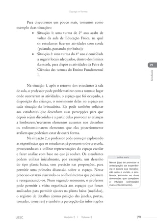 Para discutirmos um pouco mais, tomemos como
exemplo duas situações:
•	 Situação 1: uma turma de 2º ano acaba de
voltar da aula de Educação Física, na qual
os estudantes fizeram atividades com corda
(pulando, passando por baixo);
•	 Situação 2: uma turma do 4º ano é convidada
a sugerir locais adequados, dentro dos limites
da escola, para dispor as atividades da Feira de
Ciências das turmas do Ensino Fundamental
I.
Na situação 1, após o retorno dos estudantes à sala
de aula, o professor pode problematizar com a turma o lugar
onde ocorreram as atividades, o espaço que foi ocupado, a
disposição das crianças, o movimento delas no espaço em
cada situação da brincadeira. Ele pode também solicitar
aos estudantes que desenhem suas percepções para que
depois sejam discutidas e a partir delas provocar as crianças
a lembrarem/recriarem elementos ausentes nos desenhos
ou redimensionarem elementos que elas posteriormente
avaliem que poderiam estar de outra forma.
Na situação 2, o professor pode começar explorando
as experiências que os estudantes já possuem sobre a escola,
provocando-os a utilizar representações do espaço escolar
e fazer análise com base no que já souber. Os estudantes
podem utilizar inicialmente, por exemplo, um desenho
do tipo planta baixa, sem precisão nas proporções, para
permitir uma primeira discussão sobre o espaço. Nesse
processo estarão evocando os conhecimentos que possuem
e reorganizando-os. Num segundo momento, o professor
pode permitir a visita organizada aos espaços que foram
analisados para permitir ajustes na planta baixa (medidas),
o registro de detalhes (como posição das janelas, portas,
tomadas, torneiras) e também a percepção das informações
Nesse jogo de provocar a
antecipação da experiên-
cia e depois sua reavalia-
ção após o vivido, o pro-
fessor estimula as duas
dimensões que compõem
a intuição (percepção
mais entendimento).
saiba mais
Módulo 5 I Volume 3 79UESC
Espaço e forma
2Unidade
 