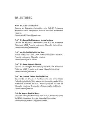 OS AUTORES
Profª. Drª. Aida Carvalho Vita
Doutora em Educação Matemática pela PUC-SP. Professora
Adjunta da UESC. Pesquisa na área de Educação Matemática
Inclusiva.
E-mail: aida2009vita@gmail.com
Profª. Drª. Eurivalda Ribeiro dos Santos Santana
Doutora em Educação Matemática pela PUC-SP. Professora
Adjunta da UESC. Pesquisa na área de Educação Matemática.
E-mail: eurivalda@hotmail.com
Profª. Ma. Genigleide Santos da Hora
Mestre em Educação pela UFBA. Professora Assistente da UESC.
Pesquisa na área de Educação Inclusiva.
E-mail: gshora@terra.com.br
Profª. Drª. Irene Mauricio Cazorla
Doutora em Educação Matemática pela UNICAMP. Professora
Titular da UESC. Pesquisa na área de Educação Estatística.
E-mail: icazorla@uol.com.br
Profª. Ma. Jurema Lindote Botelho Peixoto
Doutoranda em Difusão do Conhecimento pela Universidade
Federal da Bahia (UFBA). Mestre em Matemática pela UFBA.
Professora Assistente da UESC. Realiza pesquisa na área de
Educação Inclusiva e Divulgação e Popularização da Ciência.
E-mail: jurema@uesc.br
Prof. Dr. Marcos Rogério Neves
Doutor em Educação Matemática pela UFSCar. Professor Adjunto
da UESC. Pesquisa na área de Educação Matemática.
E-mail: marcos_neves2001@yahoo.com.br
 
