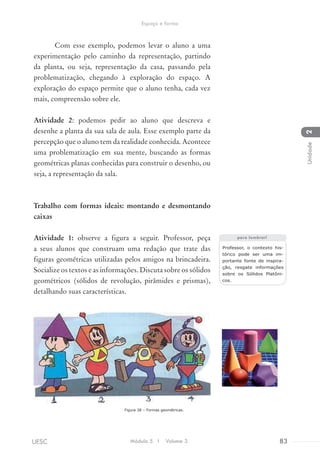 Com esse exemplo, podemos levar o aluno a uma
experimentação pelo caminho da representação, partindo
da planta, ou seja, representação da casa, passando pela
problematização, chegando à exploração do espaço. A
exploração do espaço permite que o aluno tenha, cada vez
mais, compreensão sobre ele.
Atividade 2: podemos pedir ao aluno que descreva e
desenhe a planta da sua sala de aula. Esse exemplo parte da
percepção que o aluno tem da realidade conhecida. Acontece
uma problematização em sua mente, buscando as formas
geométricas planas conhecidas para construir o desenho, ou
seja, a representação da sala.
Trabalho com formas ideais: montando e desmontando
caixas
Atividade 1: observe a figura a seguir. Professor, peça
a seus alunos que construam uma redação que trate das
figuras geométricas utilizadas pelos amigos na brincadeira.
Socialize os textos e as informações. Discuta sobre os sólidos
geométricos (sólidos de revolução, pirâmides e prismas),
detalhando suas características.
			 Figura 38 – Formas geométricas.
Professor, o contexto his-
tórico pode ser uma im-
portante fonte de inspira-
ção, resgate informações
sobre os Sólidos Platôni-
cos.
para lembrar!
Módulo 5 I Volume 3 83UESC
Espaço e forma
2Unidade
 