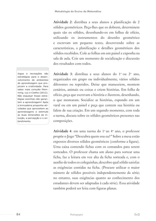 Atividade 2: distribua a seus alunos a planificação de 2
sólidos geométricos. Peça-lhes que os dobrem, determinem
quais são os sólidos, desenhando-os em folhas de ofício,
utilizando os instrumentos do desenho geométrico
e escrevam um pequeno texto, descrevendo sobre as
características, a planificação e detalhes geométricos dos
sólidos recebidos. Cole as folhas em um painel e exponha na
sala de aula. Crie um momento de socialização e discussão
dos resultados com todos.
Atividade 3: distribua a seus alunos do 1o
ou 2o
ano,
organizados em grupo ou individualmente, vários sólidos
diferentes ou repetidos. Deixe que manuseiem, montem
cenários, animais ou coisas e criem histórias. Em folha de
ofício, peça que escrevam a história e ilustrem, desenhando,
o que montaram. Socialize as histórias, expondo em um
varal ou em um painel e peça que contem sua história ou
falem de sua criação. Em um segundo momento, com toda
a turma, discuta sobre os sólidos geométricos presentes nas
composições.
Atividade 4: em uma turma do 1o
ao 4o
ano, o professor
propõe o Jogo “Descubra quem sou eu?” Sobre a mesa estão
expostos diversos sólidos geométricos (conforme a figura).
Uma caixa contendo fichas com os comandos para serem
sorteados. O professor chama um aluno para sortear uma
ficha, faz a leitura em voz alta da ficha sorteada e, com o
auxílio de todos os coleguinhas, descobre qual sólido satisfaz
as exigências contidas na ficha. (Procure utilizar o maior
número de sólidos possíveis independentemente da série;
no entanto, suas exigências quanto ao conhecimento dos
estudantes devem ser adaptadas à cada série). Essa atividade
também poderá ser feita com figuras planas.
Jogos e recreações são
estratégias para o desen-
volvimento de ambientes
de aprendizagem que pro-
piciam a criatividade. Para
saber mais consulte Flem-
ming, Luz e Coelho (2012).
Não esqueça! Essas estra-
tégias sozinhas não garan-
tem a aprendizagem! Após
a brincadeira proponha ati-
vidades que aproveitem as
aprendizagens e estimule
as duas dimensões da in-
tuição, a percepção e o en-
tendimento.
84 EADPedagogia
Metodologia do Ensino da Matemática
 