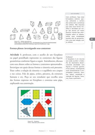 Formas planas: investigando seus contornos
Atividade 1: professor, com o auxílio de um Geoplano
ou papel pontilhado represente os contornos das figuras
geométricas conforme figura a seguir. Inicialmente, discuta
com seus alunos sobre as formas e contornos apresentados.
Investigue em quais dessas formas a simetria está presente.
Trate sobre a relação da simetria e o equilíbrio nos corpos
e nas coisas. Fale de pipas, aviões, pássaros, da estrutura
humana e etc. Peça ao seu estudante que escolha uma
das formas expostas no Geoplano e construa uma pipa,
explicando sua construção.
Caro professor, faça essa
brincadeira anterior ape-
nas utilizando o sorteio
das cartas sem a presença
dos sólidos. Não esqueça
que esta nova forma mo-
difica a atividade por exi-
gir dos alunos um maior
domínio mental das infor-
mações sobre os sólidos.
Utilize essa modalidade
quando eles já apresenta-
rem uma boa relação com
os sólidos.
um conselho
Professor!
O Geoplano é um recurso
que pode auxiliar o traba-
lho de Geometria desen-
volvendo atividades com
figuras e formas geomé-
tricas planas, investigando
suas características e pro-
priedades (vértices, ares-
tas, lados), ampliação e
redução de figuras, sime-
tria, área e perímetro.
Figura 39 - Sólidos geométricos.
Fonte: http://1.bp.blogspot.com/-7IEyWlbS0Pw/TkxoZ9JU5HI/AAAAAAAABd8/
zOzOxRGkKjY/s1600/s%C3%B3lidos+geom%C3%A9tricos+3.jpg
Figura 40 - Geoplano.
Fonte: elaborado pelos autores.
Módulo 5 I Volume 3 85UESC
Espaço e forma
2Unidade
 