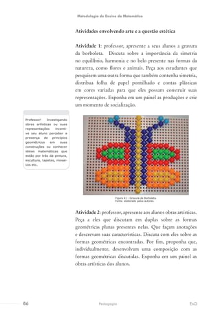 Atividades envolvendo arte e a questão estética
Atividade 1: professor, apresente a seus alunos a gravura
da borboleta. Discuta sobre a importância da simetria
no equilíbrio, harmonia e no belo presente nas formas da
natureza, como flores e animais. Peça aos estudantes que
pesquisem uma outra forma que também contenha simetria,
distribua folha de papel pontilhado e contas plásticas
em cores variadas para que eles possam construir suas
representações. Exponha em um painel as produções e crie
um momento de socialização.
Atividade 2: professor, apresente aos alunos obras artísticas.
Peça a eles que discutam em duplas sobre as formas
geométricas planas presentes nelas. Que façam anotações
e descrevam suas características. Discuta com eles sobre as
formas geométricas encontradas. Por fim, proponha que,
individualmente, desenvolvam uma composição com as
formas geométricas discutidas. Exponha em um painel as
obras artísticas dos alunos.
Professor! Investigando
obras artísticas ou suas
representações incenti-
ve seu aluno perceber a
presença de princípios
geométricos em suas
construções ou conhecer
ideias matemáticas que
estão por trás da pintura,
escultura, tapetes, mosai-
cos etc.
Figura 41 - Gravura de Borboleta.
Fonte: elaborado pelos autores.
86 EADPedagogia
Metodologia do Ensino da Matemática
 