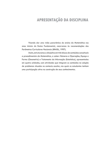 APRESENTAÇÃO DA DISCIPLINA
Visando dar uma visão panorâmica do ensino da Matemática nos
anos iniciais do Ensino Fundamental, recorremos às recomendações dos
Parâmetros Curriculares Nacionais (BRASIL, 1997).
Assim, estruturamos a disciplina em três blocos de conteúdos conceituais
e procedimentais da Matemática, a saber: Números e Operações, Espaço e
Forma (Geometria) e Tratamento da Informação (Estatística), apresentados
em quatro unidades, com atividades que integram os conteúdos na solução
de problemas situados no contexto escolar, nos quais os estudantes tenham
uma participação ativa na construção de seus conhecimentos.
 