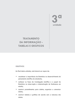 TRATAMENTO
DA INFORMAÇÃO -
TABELAS E GRÁFICOS
OBJETIVOS
Ao final desta unidade, você deverá ser capaz de:
yy reconhecer a importância da Estatística no desenvolvimento do
pensamento científico do estudante;
yy conhecer as fases da investigação científica e o papel da
Estatística na observação e sistematização de fenômenos em
estudo;
yy construir procedimentos para coletar, organizar e comunicar
dados;
yy construir tabelas e gráficos de acordo com a natureza dos
dados.
3ªunidade
 