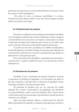 germinação das sementes etc.) ou da tomada de decisões (investigar o medo
das crianças com fins pedagógicos).
Em ambos os casos, o arcabouço metodológico é o mesmo.
Conforme Cazorla e Santana (2010), as fases de uma investigação científica
podem ser descritas como segue:
2.1 Problematização da pesquisa
Nesta fase, a escolha do tema é crucial para contextualizar o problema
a ser investigado, possibilitar que este faça sentido para o aluno e propiciar
o desenvolvimento de uma postura investigativa, incentivando os alunos
à observação sistemática dos fenômenos que ocorrem ao seu redor, sejam
sociais, culturais ou da natureza, formulando perguntas de pesquisa.
A escolha do tema deve possibilitar um trabalho interdisciplinar,
envolvendo aspectos e conteúdos escolares de outras áreas de conhecimento
e da Estatística, utilizando seus conceitos e procedimentos que ajudam no
planejamento e execução da pesquisa.
Esse tema também deve possibilitar a participação ativa dos alunos,
a postura ética, o respeito à opinião do outro, o uso racional dos recursos
ambientais etc.
2.2 Planejamento da pesquisa
Escolhido o tema e as perguntas de pesquisa, colocamos em pauta
a importância da definição da população a ser investigada, que pode ser
por censo (quando se investiga todos os elementos da população, ou por
amostragem (quando se investiga uma parte dela).
As perguntas de pesquisa, por sua vez, precisam da escolha
adequada das variáveis (características da população) que permitirão
sua operacionalização, sendo crucial uma definição clara e precisa dessas
variáveis, bem como sua caracterização, o que determina o tipo de tratamento
estatístico a ser utilizado.
Após essa etapa, podemos elaborar os instrumentos de coleta de
dados, já pensando em responder as perguntas de pesquisa que norteiam o
Módulo 5 I Volume 3 95UESC
Tratamento da Informação - tabelas e gráficos
3Unidade
 