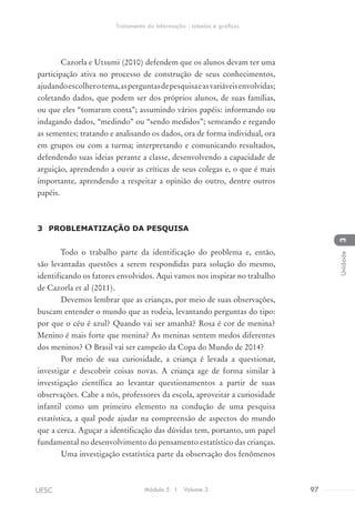Cazorla e Utsumi (2010) defendem que os alunos devam ter uma
participação ativa no processo de construção de seus conhecimentos,
ajudandoescolherotema,asperguntasdepesquisaeasvariáveisenvolvidas;
coletando dados, que podem ser dos próprios alunos, de suas famílias,
ou que eles “tomaram conta”; assumindo vários papéis: informando ou
indagando dados, “medindo” ou “sendo medidos”; semeando e regando
as sementes; tratando e analisando os dados, ora de forma individual, ora
em grupos ou com a turma; interpretando e comunicando resultados,
defendendo suas ideias perante a classe, desenvolvendo a capacidade de
arguição, aprendendo a ouvir as críticas de seus colegas e, o que é mais
importante, aprendendo a respeitar a opinião do outro, dentre outros
papéis.
3	 PROBLEMATIZAÇÃO DA PESQUISA
Todo o trabalho parte da identificação do problema e, então,
são levantadas questões a serem respondidas para solução do mesmo,
identificando os fatores envolvidos. Aqui vamos nos inspirar no trabalho
de Cazorla et al (2011).
Devemos lembrar que as crianças, por meio de suas observações,
buscam entender o mundo que as rodeia, levantando perguntas do tipo:
por que o céu é azul? Quando vai ser amanhã? Rosa é cor de menina?
Menino é mais forte que menina? As meninas sentem medos diferentes
dos meninos? O Brasil vai ser campeão da Copa do Mundo de 2014?
Por meio de sua curiosidade, a criança é levada a questionar,
investigar e descobrir coisas novas. A criança age de forma similar à
investigação científica ao levantar questionamentos a partir de suas
observações. Cabe a nós, professores da escola, aproveitar a curiosidade
infantil como um primeiro elemento na condução de uma pesquisa
estatística, a qual pode ajudar na compreensão de aspectos do mundo
que a cerca. Aguçar a identificação das dúvidas tem, portanto, um papel
fundamental no desenvolvimento do pensamento estatístico das crianças.
Uma investigação estatística parte da observação dos fenômenos
Módulo 5 I Volume 3 97UESC
Tratamento da Informação - tabelas e gráficos
3Unidade
 