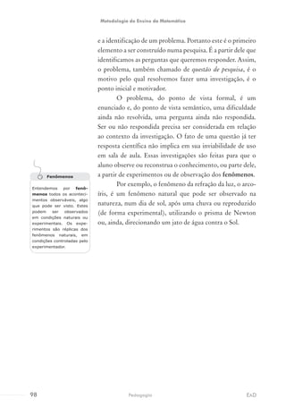 e a identificação de um problema. Portanto este é o primeiro
elemento a ser construído numa pesquisa. É a partir dele que
identificamos as perguntas que queremos responder. Assim,
o problema, também chamado de questão de pesquisa, é o
motivo pelo qual resolvemos fazer uma investigação, é o
ponto inicial e motivador.
O problema, do ponto de vista formal, é um
enunciado e, do ponto de vista semântico, uma dificuldade
ainda não resolvida, uma pergunta ainda não respondida.
Ser ou não respondida precisa ser considerada em relação
ao contexto da investigação. O fato de uma questão já ter
resposta científica não implica em sua inviabilidade de uso
em sala de aula. Essas investigações são feitas para que o
aluno observe ou reconstrua o conhecimento, ou parte dele,
a partir de experimentos ou de observação dos fenômenos.
Por exemplo, o fenômeno da refração da luz, o arco-
íris, é um fenômeno natural que pode ser observado na
natureza, num dia de sol, após uma chuva ou reproduzido
(de forma experimental), utilizando o prisma de Newton
ou, ainda, direcionando um jato de água contra o Sol.
Fenômenos
Entendemos por fenô-
menos todos os aconteci-
mentos observáveis, algo
que pode ser visto. Estes
podem ser observados
em condições naturais ou
experimentais. Os expe-
rimentos são réplicas dos
fenômenos naturais, em
condições controladas pelo
experimentador.
98 EADPedagogia
Metodologia do Ensino da Matemática
 