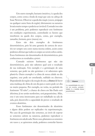 Um outro exemplo, bastante intuitivo, é a queda dos
corpos, como conta a lenda da maçã que caiu na cabeça de
Isaac Newton. Observar a queda das maçãs (cocos, jenipapo
ou qualquer outra fruta da região) diretamente na natureza
levaria muito tempo e poderia ser inviável. Contudo isso não
é um problema, pois podemos reproduzir este fenômeno
em condições experimentais, controlando os fatores que
interferem na queda dos corpos, como, por exemplo,
tamanho, formato, peso (massa) etc.
Estes são dois exemplos de fenômenos
determinísticos, pois há uma garantia de certeza do arco-
íris ter sempre sete cores numa mesma ordem, assim como
podemos afirmar que todos os corpos ao serem soltos cairão.
Esses fenômenos são denominados de determinísticos, pois
conhecemos os resultados a priori.
Contudo existem fenômenos que não são
determinísticos, pois não sabemos qual será o resultado
de sua realização. Um exemplo é a germinação de uma
semente, que pode ou não germinar e só saberemos após
plantá-la. Outro exemplo é o clima de nossa cidade no dia
seguinte, esse pode ser ensolarado, nublado ou chuvoso.
Dependendo da região e da estação do ano, a chance de haver
uma mudança de clima de um dia para o outro pode ser alta
ou muito pequena. Por exemplo, no verão, no período do
fenômeno “El niño”, a chance de chuva em São Paulo será
altíssima; já no sertão nordestino, será pequeníssima. Aliás,
este é um tema interessante para ser trabalhado na sala de
aula, pois desenvolve a capacidade de prever o resultado de
eventos aleatórios.
Esses fenômenos são denominados de aleatórios
e alguns deles podem ser replicados via experimentação.
No caso da germinação das sementes, ao invés de esperar
as sementes caírem na natureza, podemos reproduzir o
fenômenoemsaladeaula.Nestecaso,plantamosassementes
em vasos e, se quisermos ainda, podemos controlar fatores
Chance
é a possibilidade de ocor-
rer um evento, probabi-
lidade é a medida dessa
possibilidade.
Módulo 5 I Volume 3 99UESC
Tratamento da Informação - tabelas e gráficos
3Unidade
 