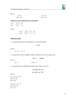 Facultad de Agronomía y Veterinaria


Por ej:
               32 = 9                                            33 = 27
            (-5)2 = 25                                         (-2)3 = -8

POTENCIA DE EXPONENTE NEGATIVO
      −n            n
⎛a⎞         ⎛b⎞  bn
⎜ ⎟        =⎜ ⎟ = n
⎝b⎠         ⎝a⎠  a

Por ej:
                              −2       2
                        ⎛3⎞         ⎛4⎞  4 2 16
                        ⎜ ⎟        =⎜ ⎟ = 2 =
                        ⎝4⎠         ⎝3⎠  3    9


PROPIEDADES

1.- La potencia primera de un número es ese mismo número

                                                     a1 =a

Por ej:
           51 = 5 , 71 = 7

2.- La potencia cero de cualquier número (distinto de cero), es igual a uno

                                            a0 = 1           (a≠ 0)
Por ej:
           50 = 1                          (-7)0 = 1

3.- La potencia no es distributiva respecto de la suma y la resta

                                             (a + b)n ≠ an + bn
                                            (a – b) n ≠ an – bn
Por ej:
(3 + 5 )2 ≠ 32 + 52
82 ≠ 9 + 25
64 ≠ 34

(3 - 5 )2 ≠ 32 - 52
(-2)2 ≠ 9 - 25
4 ≠ -16



                                                                              10
 