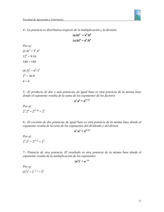Facultad de Agronomía y Veterinaria


4.- La potencia es distributiva respecto de la multiplicación y la división:
                                        (a.b)n = an.bn
                                        (a:b)n = an:bn
Por ej:
(3.4)2 = 32.42
122 = 9.16
144 = 144

(6:3)2 = 62:32
22 = 36:9
4=4


5.- El producto de dos o más potencias de igual base es otra potencia de la misma base
donde el exponente resulta de la suma de los exponentes de los factores
                                         ax.ay = a(x+y)
Por ej:
23.24 = 2(3+4) = 27


6.- El cociente de dos potencias de igual base es otra potencia de la misma base donde el
exponente resulta de la resta de los exponentes del dividendo y del divisor
                                         ax:ay = a(x-y)
Por ej:
25:22 = 2(5-2) = 23


7.- Potencia de otra potencia. El resultado es otra potencia de la misma base donde el
exponente resulta de la multiplicación de los exponentes
                                         (ax)y = a x.y
Por ej:
(22)3 = 2 2..3 = 26




                                                                                      11
 