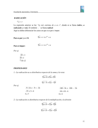 Facultad de Agronomía y Veterinaria


RADICACIÓN
     n
         a =r
La expresión anterior se lee “la raíz enésima de a es r”, donde n se llama índice, a
radicando y r raíz. El símbolo     se llama radical.
Aquí se deben diferenciar los casos en que n es par o impar:


Para n par y a ≥ 0:
                                      n   a = r ⇒rn = a



Para n impar:
                                      n   a = r ⇒rn = a

Por ej:
              29 =3
          38 =2

          3
              −8 =−2


PROPIEDADES

1.- La radicación no es distributiva respecto de la suma y la resta:

                                                n a +b = n a + n b
                                                       /

                                             n a−b = n a −n b
                                                   /
Por ej:
                       9 + 16 = 9 + 16
                              /                                       100 − 36 = 100 − 36
                                                                               /
                    25 = 3 + 4
                       /                                              64 = 10 − 6
                                                                         /
                   5=7
                    /                                                8=4
                                                                      /


2.- La radicación es distributiva respecto de la multiplicación y la división
                                            n a⋅b = n a ⋅n b


                                            n   a ÷b = n a ÷n b




                                                                                            12
 