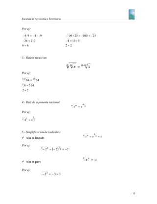Facultad de Agronomía y Veterinaria


Por ej:

    4⋅9 = 4 ⋅ 9                                      100 ÷ 25 = 100 ÷ 25
 36 = 2 ⋅ 3                                          4 = 10 ÷ 5
6=6                                                2=2


3.- Raíces sucesivas

                                                    nm
                                                             x = n ⋅m x
Por ej:
32
   64   = 3⋅2 64
3
 8 = 6 64
2=2


4.- Raíz de exponente racional
                                                                      m
                                                         n
                                                             xm = x       n

Por ej:
             3
2
    43 = 4       2




5.- Simplificación de radicales:
                                                                                   n
     si n es impar:
                                                                      n
                                                                          xn = x       n   =x

Por ej:
                                          3
                     3
                         − 2 3 = (− 2 )       3   = −2


     si n es par:
                                                                      n
                                                                              xn = x

Por ej:
                         − 32 = − 3 = 3




                                                                                                13
 