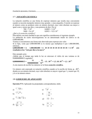 Facultad de Agronomía y Veterinaria


1.7- NOTACIÓN CIENTIFICA

La notación científica es una forma de expresar números que resulta muy conveniente
cuando se necesita manipular números muy grandes o muy pequeños. Consiste en expresar
al número como un producto entre un número decimal, cuyo valor absoluto sea mayor o
igual a uno y menor que diez, y una potencia de diez. Por ej:
               700 = 7.102                     0,0005 = 5.10-4
                              3
               5600 = 5,6.10                   0,0921 = 9,21.10-2
¿Qué es la notación científica?
Para definir con total claridad lo que esto significa consideremos el siguiente ejemplo:
La población de cierto microorganismo en un determinado medio de cultivo es de
6.000.000.000.
Veamos si encontramos una forma más abreviada para expresar este valor.
Si te fijás, verás que 6.000.000.000 es lo mismo que multiplicar 6 por 1.000.000.000,
entonces,
6.000.000.000 = 6        1.000.000.000 = 6 10 10 10 10 10 10 10 10 10 = 6 109 este
resultado se lee: “seis por diez a la nueve”

Otro ejemplo sería:
¿Sabías que el tiempo que tarda la luz en atravesar el vidrio de una ventana es de
0,000000000013 segundos?
                             13             13                 -12
0,000000000013 =                        =        12
                                                      = 13 . 10      = 1,3 .10. 10-12 = 1,3 . 10-11
                       1000000000 000       10
A esta manera de escribir los números se la llama notación científica.

Un número está expresado en notación científica cuando se lo escribe de forma: p . 10 k,
donde p es un número decimal, cuyo valor absoluto es mayor o igual que 1 y menor que 10,
y k es un número entero.


1.8- EJERCICIOS DE APLICACIÓN

Ejercicio N°1: Aplicando las propiedades correspondientes, halla:

     3
a)        729 =                                  e)
                                                        4
                                                            46 =
     35
b)        x 30 =                                 f)
                                                             16
                                                                =
                                                             81
c)
     5
         −16 ⋅ 5 2 =                             g)         12 ⋅ 3 =

         5 3                                                11 1
d)   3    − =                                     h)          − =
         8 4                                                 4 2


                                                                                                      14
 
