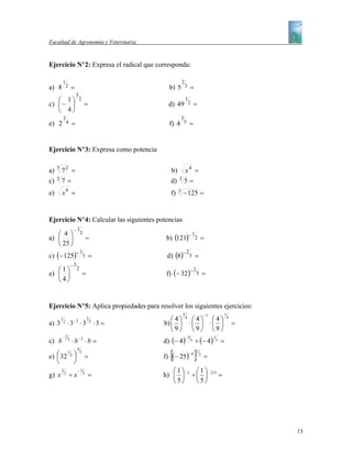 Facultad de Agronomía y Veterinaria


Ejercicio N°2: Expresa el radical que corresponda:

         1                                                      2
a) 8             2   =                                 b) 5         3        =
                         3
   ⎛ 1⎞                      2                                      1
c) ⎜ − ⎟                          =                   d) 49             2        =
   ⎝ 4⎠
             3                                                  3
e) 2             4   =                                 f) 4         5    =


Ejercicio N°3: Expresa como potencia

     5
a)     72 =                                            b) x 4 =
     3
c)     7=                                              d) 3 5 =
e)       x9 =                                          f)   3
                                                                − 125 =


Ejercicio N°4: Calcular las siguientes potencias
                      −1
   ⎛ 4⎞                       2                                              1
a) ⎜ ⎟                                =               b) (121)−                  2       =
   ⎝ 25 ⎠
c) (− 125)−                                           d) (8)−
                              1                                     2
                               3      =                                  3       =
                     −3
   ⎛1⎞                    2
                                                      f) (− 32)−
                                                                                 2
e) ⎜ ⎟                            =                                                  5       =
   ⎝4⎠


Ejercicio N°5: Aplica propiedades para resolver los siguientes ejercicios:
                                                                3                            −1                 1
         1
                      −2
                                      2                 ⎛4⎞         4
                                                                          ⎛4⎞ ⎛4⎞                                   4
a) 3         2
                 ⋅3 ⋅3                    5
                                              ⋅3 =   b) ⎜ ⎟              ⋅⎜ ⎟ ⋅⎜ ⎟                                      =
                                                        ⎝9⎠               ⎝9⎠ ⎝9⎠
                                                     d) (− 4)                    ÷ (− 4)
         −2                                                         −4                              1
c) b             3
                     ⋅ b −2 ⋅ b =                                            5                          5   =

                                                       [                         ]
                          4
                                                                                     1
e) ⎛ 32 2 ⎞                                          f) (− 25)
       1                      5                                          −4
   ⎜      ⎟                       =                                                      2
                                                                                             =
   ⎝      ⎠
         2                −3                            ⎛1⎞                   ⎛1⎞
g) x         5
                     ÷x           5
                                      =              h) ⎜ ⎟             -1
                                                                             ÷⎜ ⎟                 - 2/3
                                                                                                            =
                                                        ⎝5⎠                   ⎝5⎠




                                                                                                                            15
 