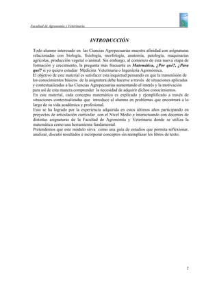 Facultad de Agronomía y Veterinaria



                                      INTRODUCCIÓN
 Todo alumno interesado en las Ciencias Agropecuarias muestra afinidad con asignaturas
 relacionadas con biología, fisiología, morfología, anatomía, patología, maquinarias
 agrícolas, producción vegetal o animal. Sin embargo, al comienzo de esta nueva etapa de
 formación y crecimiento, la pregunta más frecuente es Matemática, ¿Por qué?, ¿Para
 qué? si yo quiero estudiar Medicina Veterinaria o Ingeniería Agronómica.
 El objetivo de este material es satisfacer esta inquietud pensando en que la transmisión de
 los conocimientos básicos de la asignatura debe hacerse a través de situaciones aplicadas
 y contextualizadas a las Ciencias Agropecuarias aumentando el interés y la motivación
 para así de esta manera comprender la necesidad de adquirir dichos conocimientos.
 En este material, cada concepto matemático es explicado y ejemplificado a través de
 situaciones contextualizadas que introduce al alumno en problemas que encontrará a lo
 largo de su vida académica y profesional.
 Esto se ha logrado por la experiencia adquirida en estos últimos años participando en
 proyectos de articulación curricular con el Nivel Medio e interactuando con docentes de
 distintas asignaturas de la Facultad de Agronomía y Veterinaria donde se utiliza la
 matemática como una herramienta fundamental.
 Pretendemos que este módulo sirva como una guía de estudios que permita reflexionar,
 analizar, discutir resultados e incorporar conceptos sin reemplazar los libros de texto.




                                                                                          2
 