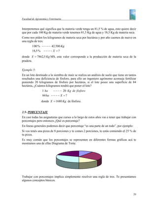 Facultad de Agronomía y Veterinaria


Interpretemos qué significa que la materia verde tenga un 81,5 % de agua, esto quiere decir
que por cada 100 Kg de materia verde tenemos 81,5 Kg de agua y 18,5 Kg de materia seca.
Como nos piden los kilogramos de materia seca por hectárea y por año caemos de nuevo en
una regla de tres:
         1 00 % − − − − 42.500 Kg
         18,5 % − − − − X = ?
donde X = 7862,5 Kg MS, este valor corresponde a la producción de materia seca de la
pradera.

Ejemplo 5:
En un lote destinado a la siembra de maíz se realiza un análisis de suelo que tiene en tantos
resultados una deficiencia de fósforo, para ello un ingeniero agrónomo aconseja fertilizar
poniendo 20 kilogramos de fósforo por hectárea, si el lote posee una superficie de 84
hectárea, ¿Cuántos kilogramos tendrá que poner el lote?
                  1 ha    − − − − 20 Kg de fósforo
                  84 ha − − − − X = ?
                 donde X = 1680 Kg de fósforo.


2.5- PORCENTAJE
En casi todas las asignaturas que curses a lo largo de estos años vas a tener que trabajar con
porcentajes pero entonces ¿Qué es porcentaje?
En líneas generales podemos decir que porcentaje “es una parte de un todo”, por ejemplo:
Si vos tenés una pizza de 8 porciones y te comes 2 porciones, te estás comiendo el 25 % de
tu pizza.
Es muy común que los porcentajes se representen en diferentes formas gráficas acá te
mostramos una de ellas Diagrama de Torta:




Trabajar con porcentajes implica simplemente resolver una regla de tres. Te presentamos
algunos conceptos básicos.



                                                                                           20
 
