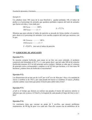 Facultad de Agronomía y Veterinaria


Ejemplo 6:
Un cabañero tiene 180 vacas de la raza Hereford y quedan preñadas 140, el índice de
preñez es el porcentaje de animales que quedaron preñados respecto del total de animales
que fueron servidas y viene dado por:
               180 Vacas − − − − 100 %
                                                              X = 77,7 %
               140 Vacas − − − − X = ?
Mientras que para calcular el índice de parición se procede de forma similar a la anterior,
pero ahora es el porcentaje de animales vivos nacidos respecto del total que nacieron, con
lo que:
               140 Terneros − − − − 1 00 %
               130 Terneros − − − − X = ?
               X = 92,85 % éste será el índice de parición.


2.6- EJERCICIOS DE APLICACIÓN

Ejercicio N°1:
Se necesita comprar herbicida, para pasar en un lote con yuyo colorado, el producto
comercial está formulado al 42,5 % v/v, esto quiere decir que por cada 100 ml de solución
(herbicida) tenemos 42,5 ml del principio activo (soluto). Además se sabe que el volumen
de principio activo recomendado a emplear es de 0,9 litro por hectárea, si el lote tiene 90
hectáreas ¿cuántos litros de herbicida se necesitarían?


Ejercicio N°2:
Las dimensiones de un lote son de 1x103 por 1x103 m o de 1Km por 1 Km, si la cantidad de
surcos a sembrar es de 1923 y por cada pasada del tractor se siembran 14 surcos ¿Podrías
calcular cuántas veces tiene que pasar el tractor para cubrir todo el lote?.


Ejercicio N°3:
¿Cuál es el tiempo que demora en realizar una pasada el tractor del ejercicio anterior si
sabemos que este avanza a 4,5 Km/h y la longitud de cada pasada (el largo del lote) es de 1
Km?


Ejercicio N°4:
Un veterinario tiene que vacunar un grupo de 5 novillos, que poseen problemas
respiratorios, de 90 Kg de peso vivo cada uno. Para ello vacuna con un antibiótico de la



                                                                                        21
 