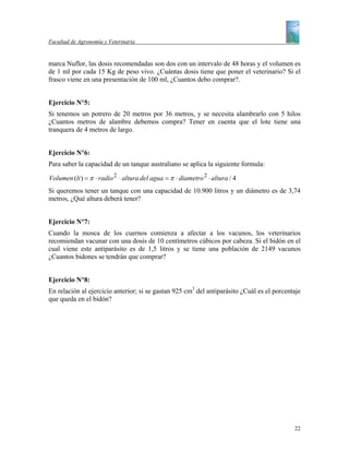 Facultad de Agronomía y Veterinaria


marca Nuflor, las dosis recomendadas son dos con un intervalo de 48 horas y el volumen es
de 1 ml por cada 15 Kg de peso vivo. ¿Cuántas dosis tiene que poner el veterinario? Si el
frasco viene en una presentación de 100 ml, ¿Cuantos debo comprar?.


Ejercicio N°5:
Si tenemos un potrero de 20 metros por 36 metros, y se necesita alambrarlo con 5 hilos
¿Cuantos metros de alambre debemos compra? Tener en cuenta que el lote tiene una
tranquera de 4 metros de largo.


Ejercicio N°6:
Para saber la capacidad de un tanque australiano se aplica la siguiente formula:

Volumen (lt ) = π ⋅ radio 2 ⋅ altura del agua = π ⋅ diametro 2 ⋅ altura / 4
Si queremos tener un tanque con una capacidad de 10.900 litros y un diámetro es de 3,74
metros, ¿Qué altura deberá tener?


Ejercicio N°7:
Cuando la mosca de los cuernos comienza a afectar a los vacunos, los veterinarios
recomiendan vacunar con una dosis de 10 centímetros cúbicos por cabeza. Si el bidón en el
cual viene este antiparásito es de 1,5 litros y se tiene una población de 2149 vacunos
¿Cuantos bidones se tendrán que comprar?


Ejercicio N°8:
En relación al ejercicio anterior; si se gastan 925 cm3 del antiparásito ¿Cuál es el porcentaje
que queda en el bidón?




                                                                                            22
 