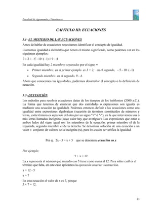 Facultad de Agronomía y Veterinaria



                             CAPITULO III: ECUACIONES

3.1- EL MISTERIO DE LAS ECUACIONES
Antes de hablar de ecuaciones necesitamos identificar el concepto de igualdad.
Llamamos igualdad a elementos que tienen el mismo significado, como podemos ver en los
siguientes ejemplos:
3 + 2 = −5 − 10 ⋅ (−1) = 9 − 4
En cada igualdad hay 2 miembros separados por el signo =
    •   Primer miembro: en el primer ejemplo es 3 + 2; en el segundo, − 5 − 10 ⋅ (−1)
    •   Segundo miembro: en el segundo, 9 - 4.
Ahora que conocemos las igualdades, podremos desarrollar el concepto o la definición de
ecuación.


3.2- DEFINICIÓN
Los métodos para resolver ecuaciones datan de los tiempos de los babilonios (2000 a.C.).
La forma que tenemos de enunciar que dos cantidades o expresiones son iguales es
mediante una ecuación (o igualdad). Podemos entonces definir a las ecuaciones como una
igualdad entre expresiones algebraicas (sucesión de términos constituidos de números y
letras, cada término es separado del otro por un signo "+" ó "-"), en la que intervienen una o
más letras llamadas incógnita (cuyo valor hay que averiguar). Las expresiones que están a
ambos lados del signo igual son los miembros de la ecuación: primer miembro el de la
izquierda, segundo miembro el de la derecha. Se denomina solución de una ecuación a un
valor o conjunto de valores de la incógnita (x), para los cuales se verifica la igualdad


                    Por ej. 2x - 3 = x + 5 que se denomina ecuación en x


Por ejemplo:
                                         5 + x = 12
La x representa al número que sumado con 5 tiene como suma al 12. Para saber cuál es el
término que falta, en este caso aplicamos la operación inversa: sustracción.
x = 12 - 5
x=7
En esta ecuación el valor de x es 7, porque
5 + 7 = 12.



                                                                                           23
 