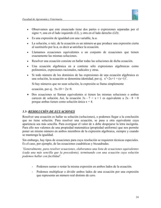 Facultad de Agronomía y Veterinaria


    •   Observamos que este enunciado tiene dos partes o expresiones separadas por el
        signo =, una en el lado izquierdo (LI), y otra en el lado derecho (LD).
    •   Es una expresión de igualdad con una variable, la x.
    •   La solución, o raíz, de la ecuación es un número a que produce una expresión cierta
        al sustituirlo por la x, es decir a satisface la ecuación.
    •   Llamamos ecuaciones equivalentes a un conjunto de ecuaciones que tienen
        exactamente las mismas soluciones.
    •   Resolver una ecuación consiste en hallar todas las soluciones de dicha ecuación.
    •   Una ecuación algebraica en x contiene sólo expresiones algebraicas como
        polinomios, expresiones racionales, radicales y otras.
    •   Si todo número de los dominios de las expresiones de una ecuación algebraica es
        una solución, la ecuación se denomina identidad, por ej. x2+2x+1 = (x+1)2.
        Si hay números que no sean solución, la expresión se llama simplemente
        ecuación, por ej. 5x-10 = 2x+8.
    • Dos ecuaciones se llaman equivalentes si tienen las mismas soluciones o ambas
      carecen de solución. Así, la ecuación 3x – 7 = x + 1 es equivalente a 2x – 8 = 0
      porque ambas tienen como solución única x = 4.


3.3- RESOLUCIÓN DE ECUACIONES
Resolver una ecuación es hallar su solución (soluciones), o podemos llegar a la conclusión
que no tiene solución. Para resolver una ecuación, se pasa a otra equivalente cuya
apariencia sea más sencilla. Para averiguar el valor de x debe despejarse la letra incógnita.
Para ello nos valemos de una propiedad matemática (propiedad uniforme) que nos permite
poner un mismo número en ambos miembros de la expresión algebraica, siempre y cuando
se mantenga la igualdad.
Sin embargo, hay tipos de ecuaciones para cuya resolución se requieren técnicas especiales.
Es el caso, por ejemplo, de las ecuaciones cuadráticas y bicuadradas.
¨Generalmente, para resolver ecuaciones, elaboramos una lista de ecuaciones equivalentes
(cada una más sencilla que la precedente), terminando con una ecuación cuya solución
podemos hallar con facilidad¨.


        -   Podemos sumar o restar la misma expresión en ambos lados de la ecuación.
        -   Podemos multiplicar o dividir ambos lados de una ecuación por una expresión
            que representa un número real distinto de cero.




                                                                                           24
 