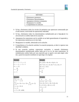 Facultad de Agronomía y Veterinaria



                                                        MÉTODO :
                              - Eliminamos paréntesis
                              - Eliminamos denominadores
                              - Agrupamos términos semejantes
                              - Despejamos la variable
                              - Comprobamos la solución


        Si hay, eliminamos todos los niveles de paréntesis que aparezcan comenzando por
        el más interno, resolviendo las operaciones indicadas.
        Si hay, eliminamos todos los denominadores multiplicando por el m.c.m.(de los
        denominadores) ambos lados de la ecuación.
        Agrupamos las expresiones con la variable en un lado (generalmente el izquierdo) y
        las expresiones numéricas en el otro lado.
        Despejamos la variable, obteniendo así la solución.
        Comprobamos si la solución satisface la ecuación propuesta, es decir si aparece una
        identidad verdadera.
        Si una ecuación contiene expresiones racionales, a menudo eliminamos
        denominadores multiplicando ambos lados por el m.c.m. de estas expresiones. Si
        multiplicamos ambos lados por una expresión que es igual a cero para algún valor
        de x, quizá la ecuación resultante no equivalga a la original.



     6⋅x−7 = 2⋅x+5                                          (8⋅ x − 2) ⋅ (3⋅ x + 4) = (4 ⋅ x + 3) ⋅ (6 ⋅ x − 3)
     6⋅x− 2⋅x = 5+ 7                                        24⋅ x2 + 32⋅ x − 6 ⋅ x − 8 = 24⋅ x2 −12⋅ x +18⋅ x − 9
     4 ⋅ x = 12                                             26⋅ x − 6 ⋅ x = −9 + 8
          12                                                12⋅ x = −1
     x =
           4                                                     −1
                                                            x=
     x = 3                                                       12




     3⋅ x            6
            = 1+                                                 3          5          2
    x−2            x−2                                                 −         =
                                                            2⋅ x − 4 x + 3 x − 2
     3⋅ x                               6                   3 ⋅ ( x + 3) − 5 ⋅ (2 ⋅ x − 4) = 2 ⋅ (2 x + 6)
           ⋅ ( x − 2) = 1 ⋅ ( x − 2) +     ⋅ ( x − 2)
    x−2                                x−2
                                                            3 ⋅ x + 9 − 10 ⋅ x + 20 = 4 ⋅ x + 12
    3 ⋅ x = ( x − 2) + 6
                                                            − 11⋅ x = −17
    2⋅ x = 4
                                                                 17
    x = 2 → No valida                                       x=
                                                                 11



                                                                                                                    25
 