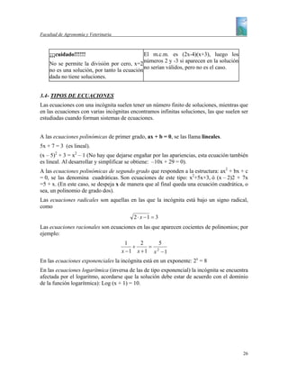Facultad de Agronomía y Veterinaria



    ¡¡¡cuidado!!!!!!                          El m.c.m. es (2x-4)(x+3), luego los
    No se permite la división por cero, x=2 números 2 y -3 si aparecen en la solución
    no es una solución, por tanto la ecuación no serían válidos, pero no es el caso.
    dada no tiene soluciones.


3.4- TIPOS DE ECUACIONES
Las ecuaciones con una incógnita suelen tener un número finito de soluciones, mientras que
en las ecuaciones con varias incógnitas encontramos infinitas soluciones, las que suelen ser
estudiadas cuando forman sistemas de ecuaciones.


A las ecuaciones polinómicas de primer grado, ax + b = 0, se las llama lineales.
5x + 7 = 3 (es lineal).
(x – 5)2 + 3 = x2 – 1 (No hay que dejarse engañar por las apariencias, esta ecuación también
es lineal. Al desarrollar y simplificar se obtiene: –10x + 29 = 0).
A las ecuaciones polinómicas de segundo grado que responden a la estructura: ax2 + bx + c
= 0, se las denomina cuadráticas. Son ecuaciones de este tipo: x2+5x+3, ó (x – 2)2 + 7x
=5 + x. (En este caso, se despeja x de manera que al final queda una ecuación cuadrática, o
sea, un polinomio de grado dos).
Las ecuaciones radicales son aquellas en las que la incógnita está bajo un signo radical,
como
                                         2 ⋅ x −1 = 3
Las ecuaciones racionales son ecuaciones en las que aparecen cocientes de polinomios; por
ejemplo:
                                        1    2    5
                                          +    = 2
                                      x −1 x +1 x −1
En las ecuaciones exponenciales la incógnita está en un exponente: 2x = 8
En las ecuaciones logarítmica (inversa de las de tipo exponencial) la incógnita se encuentra
afectada por el logaritmo, acordarse que la solución debe estar de acuerdo con el dominio
de la función logarítmica): Log (x + 1) = 10.




                                                                                         26
 