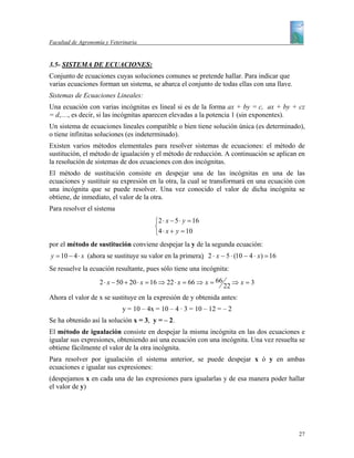 Facultad de Agronomía y Veterinaria


3.5- SISTEMA DE ECUACIONES:
Conjunto de ecuaciones cuyas soluciones comunes se pretende hallar. Para indicar que
varias ecuaciones forman un sistema, se abarca el conjunto de todas ellas con una llave.
Sistemas de Ecuaciones Lineales:
Una ecuación con varias incógnitas es lineal si es de la forma ax + by = c, ax + by + cz
= d,…, es decir, si las incógnitas aparecen elevadas a la potencia 1 (sin exponentes).
Un sistema de ecuaciones lineales compatible o bien tiene solución única (es determinado),
o tiene infinitas soluciones (es indeterminado).
Existen varios métodos elementales para resolver sistemas de ecuaciones: el método de
sustitución, el método de igualación y el método de reducción. A continuación se aplican en
la resolución de sistemas de dos ecuaciones con dos incógnitas.
El método de sustitución consiste en despejar una de las incógnitas en una de las
ecuaciones y sustituir su expresión en la otra, la cual se transformará en una ecuación con
una incógnita que se puede resolver. Una vez conocido el valor de dicha incógnita se
obtiene, de inmediato, el valor de la otra.
Para resolver el sistema
                                         ⎧2 ⋅ x − 5 ⋅ y = 16
                                         ⎨
                                         ⎩4 ⋅ x + y = 10
por el método de sustitución conviene despejar la y de la segunda ecuación:
y = 10 − 4 ⋅ x (ahora se sustituye su valor en la primera)  2 ⋅ x − 5 ⋅ (10 − 4 ⋅ x) = 16
Se resuelve la ecuación resultante, pues sólo tiene una incógnita:
                    2 ⋅ x − 50 + 20 ⋅ x = 16 ⇒ 22 ⋅ x = 66 ⇒ x = 66        ⇒ x=3
                                                                      22
Ahora el valor de x se sustituye en la expresión de y obtenida antes:
                             y = 10 – 4x = 10 – 4 · 3 = 10 – 12 = – 2
Se ha obtenido así la solución x = 3, y = – 2.
El método de igualación consiste en despejar la misma incógnita en las dos ecuaciones e
igualar sus expresiones, obteniendo así una ecuación con una incógnita. Una vez resuelta se
obtiene fácilmente el valor de la otra incógnita.
Para resolver por igualación el sistema anterior, se puede despejar x ó y en ambas
ecuaciones e igualar sus expresiones:
(despejamos x en cada una de las expresiones para igualarlas y de esa manera poder hallar
el valor de y)




                                                                                             27
 
