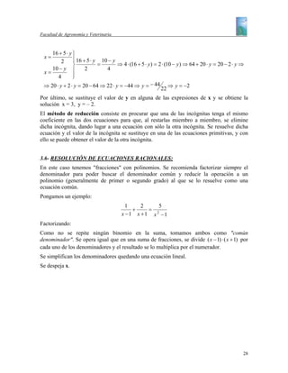 Facultad de Agronomía y Veterinaria



    16 + 5 ⋅ y ⎫
  x=           ⎪ 16 + 5 ⋅ y 10 − y
         2     ⎪
               ⎬           =        ⇒ 4 ⋅ (16 + 5 ⋅ y ) = 2 ⋅ (10 − y ) ⇒ 64 + 20 ⋅ y = 20 − 2 ⋅ y ⇒
    10 − y ⎪         2        4
 x=            ⎪
       4       ⎭
 ⇒ 20 ⋅ y + 2 ⋅ y = 20 − 64 ⇒ 22 ⋅ y = −44 ⇒ y = − 44 ⇒ y = −2
                                                           22
Por último, se sustituye el valor de y en alguna de las expresiones de x y se obtiene la
solución x = 3, y = – 2.
El método de reducción consiste en procurar que una de las incógnitas tenga el mismo
coeficiente en las dos ecuaciones para que, al restarlas miembro a miembro, se elimine
dicha incógnita, dando lugar a una ecuación con sólo la otra incógnita. Se resuelve dicha
ecuación y el valor de la incógnita se sustituye en una de las ecuaciones primitivas, y con
ello se puede obtener el valor de la otra incógnita.


3.6- RESOLUCIÓN DE ECUACIONES RACIONALES:
En este caso tenemos "fracciones" con polinomios. Se recomienda factorizar siempre el
denominador para poder buscar el denominador común y reducir la operación a un
polinomio (generalmente de primer o segundo grado) al que se lo resuelve como una
ecuación común.
Pongamos un ejemplo:
                                         1    2    5
                                           +    = 2
                                       x −1 x +1 x −1
Factorizando:
Como no se repite ningún binomio en la suma, tomamos ambos como "común
denominador". Se opera igual que en una suma de fracciones, se divide ( x − 1) ⋅ ( x + 1) por
cada uno de los denominadores y el resultado se lo multiplica por el numerador.
Se simplifican los denominadores quedando una ecuación lineal.
Se despeja x.




                                                                                                   28
 