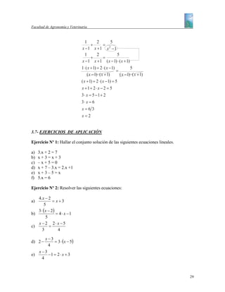 Facultad de Agronomía y Veterinaria



                                  1        2           5
                                      +          = 2
                               x −1 x +1 x −1
                                  1        2              5
                                      +          =
                               x − 1 x + 1 ( x − 1) ⋅ ( x + 1)
                               1⋅ ( x + 1) + 2 ⋅ ( x − 1)           5
                                                          =
                                   ( x − 1) ⋅ ( x + 1)      ( x − 1) ⋅ ( x + 1)
                               ( x + 1) + 2 ⋅ ( x − 1) = 5
                               x +1+ 2 ⋅ x − 2 = 5
                               3⋅ x = 5 −1+ 2
                               3⋅ x = 6
                               x=6 3
                               x=2


3.7- EJERCICIOS DE APLICACIÓN

Ejercicio Nº 1: Hallar el conjunto solución de las siguientes ecuaciones lineales.

a)   3.x + 2 = 7
b)   x+3=x+3
c)   –x+5=0
d)   x + 7 – 3.x = 2.x +1
e)   x+3–5=x
f)   5.x = 6

Ejercicio Nº 2: Resolver las siguientes ecuaciones:

   4.x − 2
a)           = x+3
       5
   3 ⋅ (x − 2)
b)             = 4 ⋅ x −1
        5
   x − 2 2⋅ x −5
c)         =
      3         4

         x−3
d) 2 −       = 3 ⋅ ( x − 5)
          4
     x −3
e)        −1 = 2 ⋅ x + 3
       4



                                                                                     29
 