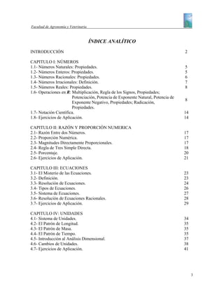 Facultad de Agronomía y Veterinaria



                                      ÍNDICE ANALÍTICO
INTRODUCCIÓN                                                                       2

CAPITULO I: NÚMEROS
1.1- Números Naturales: Propiedades.                                               5
1.2- Números Enteros: Propiedades.                                                 5
1.3- Números Racionales: Propiedades.                                              6
1.4- Números Irracionales: Definición.                                             7
1.5- Números Reales: Propiedades.                                                  8
1.6- Operaciones en R: Multiplicación, Regla de los Signos, Propiedades;
                        Potenciación, Potencia de Exponente Natural, Potencia de
                                                                                   8
                        Exponente Negativo, Propiedades; Radicación,
                        Propiedades.
1.7- Notación Científica.                                                          14
1.8- Ejercicios de Aplicación.                                                     14

CAPITULO II: RAZÓN Y PROPORCIÓN NUMERICA
2.1- Razón Entre dos Números.                                                      17
2.2- Proporción Numérica.                                                          17
2.3- Magnitudes Directamente Proporcionales.                                       17
2.4- Regla de Tres Simple Directa.                                                 18
2.5- Porcentaje.                                                                   20
2.6- Ejercicios de Aplicación.                                                     21

CAPITULO III: ECUACIONES
3.1- El Misterio de las Ecuaciones.                                                23
3.2- Definición.                                                                   23
3.3- Resolución de Ecuaciones.                                                     24
3.4- Tipos de Ecuaciones.                                                          26
3.5- Sistema de Ecuaciones.                                                        27
3.6- Resolución de Ecuaciones Racionales.                                          28
3.7- Ejercicios de Aplicación.                                                     29

CAPITULO IV: UNIDADES
4.1- Sistema de Unidades.                                                          34
4.2- El Patrón de Longitud.                                                        35
4.3- El Patrón de Masa.                                                            35
4.4- El Patrón de Tiempo.                                                          35
4.5- Introducción al Análisis Dimensional.                                         37
4.6- Cambios de Unidades.                                                          38
4.7- Ejercicios de Aplicación.                                                     41




                                                                                        3
 