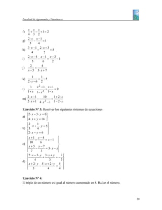 Facultad de Agronomía y Veterinaria


   x x x
f)    + − +1 = 2
   4 3 2
   2 ⋅ x x −1
g)       −     =1
    3       4
   3⋅ x −1 2 ⋅ x + 3
h)          +        =5
       4        2
   2 ⋅ x − 4 x −1 x − 3
i)          −     =     −1
       5       6      2
     2        4
j)        =
   x − 5 3⋅ x + 7

        1     1
k)           = −5
     2⋅ x − 6 2
      3    x 2 +1 x +1
l)       −       +     =0
     1+ x 1− x 2 1− x
     2 ⋅ x −1     10    1+ 2 ⋅ x
m)            −       =
     2 ⋅ x +1 4 ⋅ x −1 1− 2 ⋅ x
                   2


Ejercicio Nº 3: Resolver los siguientes sistemas de ecuaciones
   ⎧2 ⋅ x − 3 ⋅ y = 0 ⎫
a) ⎨                  ⎬
   ⎩4 ⋅ x + y = 14 ⎭
   ⎧2       1       ⎫
   ⎪ ⋅ x + ⋅ y = 5⎪
b) ⎨ 3      4       ⎬
   ⎪2 ⋅ x − y = 6 ⎪
   ⎩                ⎭
   ⎧x +1 y − 4                ⎫
   ⎪ 10 + 6 = x − 1 ⎪
   ⎪                          ⎪
c) ⎨                          ⎬
   ⎪ x + 5 − y − 7 = 3 ⋅ y − x⎪
   ⎪ 7
   ⎩           3              ⎪
                              ⎭
   ⎧2 ⋅ x − 3⋅ y 3⋅ x + y       7⎫
   ⎪             +          =− ⎪
   ⎪      4           3         3⎪
d) ⎨                             ⎬
   ⎪x + 2⋅ y − 5⋅ x + 2⋅ y = 5 ⎪
   ⎪ 3
   ⎩                4          4 ⎪
                                 ⎭


Ejercicio Nº 4:
El triplo de un número es igual al número aumentado en 8. Hallar el número.




                                                                              30
 