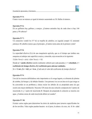 Facultad de Agronomía y Veterinaria


Ejercicio Nº 5:
Cuatro veces un número es igual al número aumentado en 30. Hallar el número.


Ejercicio Nº 6:
En un gallinero hay gallinas y conejos. ¿Cuántos animales hay de cada clase si hay 144
patas y 50 cabezas?


Ejercicio Nº 7:
Un estanciero vendió los 5/7 de su tropilla de caballos; en seguida compró 12; teniendo
entonces 48 caballos menos que al principio. ¿Cuántos tenía antes de la primera venta?


Ejercicio Nº 8:
La capacidad efectiva (Ce) de una maquinaria agrícola, que es el tiempo que tardara una
maquina en trabajar una superficie exacta y conocida, cuya ecuación es la siguiente:
Ce(ha / hora) = a(m) ⋅ v(km / hora) ⋅ r ⋅ 0,1
Donde a = ancho efectivo (ancho realmente cubierto por cada pasada), v = velocidad, r =
coeficiente de tiempo efectivo, 0,1 coeficiente para adecuar unidades.
Si v =1 m/s, Ce = 4,8 y a = 6 m. ¿Cuál será el valor del coeficiente de tiempo efectivo?


Ejercicio Nº 9:
Uno de los insectos defoliadores más importantes es la oruga lagarta, se alimenta de plantas
de sombra, de bosque y de árboles frutales. Una persona vive en un área en la que oruga se
ha convertido en un problema y desea rociar los árboles de su propiedad antes de que
ocurra una mayor defolación. Necesita 128 onzas de una solución compuesta de 3 partes de
insecticida A y 1 parte de insecticida B. Después de preparada la solución se mezcla con
agua. ¿Cuántas onzas de cada insecticida deben ser usadas?


Ejercicio Nº 10:
Existen varias reglas para determinar las dosis de medicina para terneros especificadas las
de los novillos. Tales reglas pueden basarse en el peso, la altura a la cruz, etc. Si A= edad


                                                                                           31
 