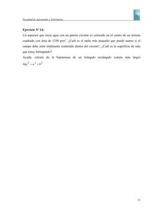 Facultad de Agronomía y Veterinaria


Ejercicio Nº 14:
Un aspersor que rocía agua con un patrón circular es colocado en el centro de un terreno
cuadrado con área de 1250 pies2. ¿Cuál es el radio más pequeño que puede usarse si el
campo debe estar totalmente contenido dentro del circulo?, ¿Cuál es la superficie de más
que estoy fulmigando?
Ayuda: calculo de la hipotenusa de un triángulo rectángulo (cateto más largo)

hip 2 = a 2 + b 2




                                                                                     33
 