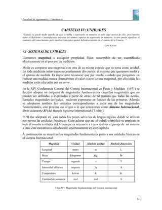 Facultad de Agronomía y Veterinaria



                                       CAPITULO IV: UNIDADES
“Cuando se puede medir aquello de que se habla y expresarlo en números se sabe algo acerca de ello; pero nuestro
saber es deficiente e insatisfactorio mientras no seamos capaces de expresarlo en números, lo otro puede significar el
comienzo del conocimiento, pero nuestros conceptos apenas habrán avanzado en el camino de la Ciencia...”

                                                                                  Lord Kelvin.

4.1- SISTEMAS DE UNIDADES
Llamamos magnitud a cualquier propiedad física susceptible de ser cuantificada
objetivamente en el proceso de medición.
Medir es comparar una magnitud con otra de su misma especie que se toma como unidad.
En toda medición intervienen necesariamente dos partes: el sistema que queremos medir y
el aparato de medida. Es importante reconocer que por mucho cuidado que pongamos en
realizar una medida, nunca obtendremos el valor exacto de una magnitud, por ello todas las
medidas están afectadas por un error.
En la XIV Conferencia General del Comité Internacional de Pesas y Medidas (1971) se
decidió adoptar un conjunto de magnitudes fundamentales (aquellas magnitudes que no
pueden ser definidas o expresadas a partir de otras) de tal manera que todas las demás,
llamadas magnitudes derivadas, pudieran expresarse en función de las primeras. Además
se adoptaron también las unidades correspondientes a cada una de las magnitudes
fundamentales, este proceso dio origen a lo que conocemos como Sistema Internacional,
abreviadamente SI (del francés Système International d’Unités).
El SI fue adoptado en casi todos los países salvo los de lengua inglesa, donde se utilizan
por norma las unidades británicas. Cabe aclarar que en el trabajo científico se emplean en
todo el mundo unidades del SI aunque es necesario a veces realizar el pasaje de un sistema
a otro, este mecanismo será descrito oportunamente en este capítulo.
A continuación se muestran las magnitudes fundamentales junto a sus unidades básicas en
el sistema Internacional:
                          Magnitud               Unidad          Símbolo unidad         Símbolo dimensión

                   Longitud                       metro                 m                         L

                   Masa                        kilogramo                Kg                        M

                   Tiempo                        segundo                 s                        T

                   Intensidad eléctrica          amperio                 A                        A

                   Temperatura                    kelvin                K                         K

                   Cantidad de sustancia           mol                 mol                        S


                                Tabla Nº1: Magnitudes Fundamentales del Sistema Internacional



                                                                                                                   34
 