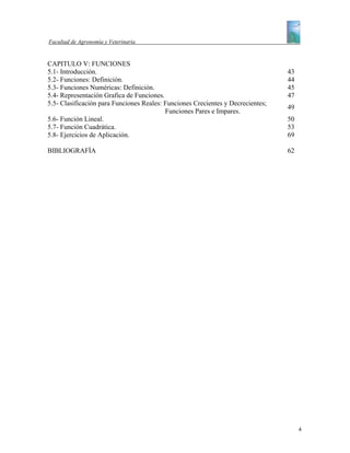 Facultad de Agronomía y Veterinaria


CAPITULO V: FUNCIONES
5.1- Introducción.                                                               43
5.2- Funciones: Definición.                                                      44
5.3- Funciones Numéricas: Definición.                                            45
5.4- Representación Grafica de Funciones.                                        47
5.5- Clasificación para Funciones Reales: Funciones Crecientes y Decrecientes;
                                                                                 49
                                          Funciones Pares e Impares.
5.6- Función Lineal.                                                             50
5.7- Función Cuadrática.                                                         53
5.8- Ejercicios de Aplicación.                                                   69

BIBLIOGRAFÌA                                                                     62




                                                                                      4
 