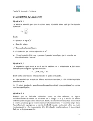 Facultad de Agronomía y Veterinaria


4.7- EJERCICIOS DE APLICACION

Ejercicio Nº 1:
La potencia necesaria para que un colibrí pueda revolotear viene dada por la siguiente
expresión:

                   w3
           P=
                  2 ρA

donde:
P = potencia en Kg m2/s3
w = Peso del pájaro.

ρ = Densidad del aire en Kg/m3.
A = Área barrida por las alas del animal en m2.
a) ¿En qué unidades debe estar expresado el peso del animal para que la ecuación sea
   dimensionalmente correcta?


Ejercicio Nº 2:
La temperatura aproximada T de la piel en términos de la temperatura Te del medio
ambiente está dada por la siguiente ecuación:
                          T = 32,8 + 0,27(Te − 20)

donde ambas temperaturas están expresadas en grados centígrados.
a) ¿Que términos de la ecuación debería modificar si se tiene el valor de la temperatura
ambiente en °K?
b) ¿El primer término del segundo miembro es adimensional, o tiene unidades?, en caso de
tenerlas especifíquelas.


Ejercicio Nº 3:
Suponga que un indicador radioactivo, como un tinte colorante, se inyecta
instantáneamente al corazón de un animal en el tiempo t = 0 y se mezcla de manera
uniforme con la sangre dentro del corazón. Sea C0 la concentración inicial del indicador en
el corazón y suponga que el corazón tiene un volumen constante V. Conforme sangre fresca
fluye al corazón suponga que la mezcla diluida (de sangre e indicador) sale a una razón
constante positiva r. La concentración C(t) del indicador en el corazón en el tiempo t está
dada por la siguiente ecuación:

                                                                                        41
 