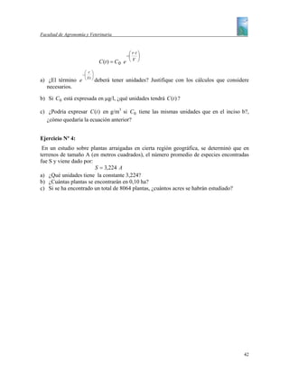 Facultad de Agronomía y Veterinaria


                                             ⎛ r⋅t ⎞
                                            −⎜ ⎟
                            C (t ) = C 0   e ⎝V ⎠
                     ⎛ r ⎞
                    −⎜ ⎟
a) ¿El término     e ⎝ Vt ⎠ deberá    tener unidades? Justifique con los cálculos que considere
   necesarios.

b) Si C 0 está expresada en µg/l, ¿qué unidades tendrá C (t ) ?

c) ¿Podría expresar C (t ) en g/m3 si C 0 tiene las mismas unidades que en el inciso b?,
   ¿cómo quedaría la ecuación anterior?


Ejercicio Nº 4:
 En un estudio sobre plantas arraigadas en cierta región geográfica, se determinó que en
terrenos de tamaño A (en metros cuadrados), el número promedio de especies encontradas
fue S y viene dado por:
                        S = 3,224 A
a) ¿Qué unidades tiene la constante 3,224?
b) ¿Cuántas plantas se encontrarán en 0,10 ha?
c) Si se ha encontrado un total de 8064 plantas, ¿cuántos acres se habrán estudiado?




                                                                                             42
 