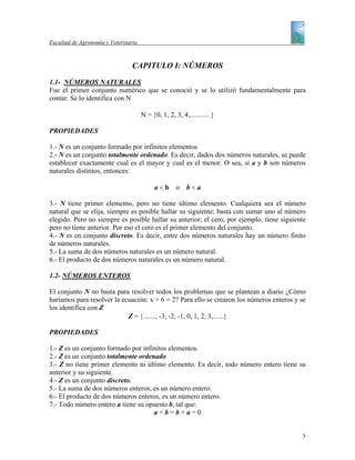 Facultad de Agronomía y Veterinaria



                                 CAPITULO I: NÚMEROS

1.1- NÚMEROS NATURALES
Fue el primer conjunto numérico que se conoció y se lo utilizó fundamentalmente para
contar. Se lo identifica con N

                                      N = {0, 1, 2, 3, 4,........... }

PROPIEDADES

1.- N es un conjunto formado por infinitos elementos
2.- N es un conjunto totalmente ordenado. Es decir, dados dos números naturales, se puede
establecer exactamente cual es el mayor y cual es el menor. O sea, si a y b son números
naturales distintos, entonces:

                                           a<b o         b<a

3.- N tiene primer elemento, pero no tiene último elemento. Cualquiera sea el número
natural que se elija, siempre es posible hallar su siguiente; basta con sumar uno al número
elegido. Pero no siempre es posible hallar su anterior; el cero, por ejemplo, tiene siguiente
pero no tiene anterior. Por eso el cero es el primer elemento del conjunto.
4.- N es en conjunto discreto. Es decir, entre dos números naturales hay un número finito
de números naturales.
5.- La suma de dos números naturales es un número natural.
6.- El producto de dos números naturales es un número natural.

1.2- NÚMEROS ENTEROS

El conjunto N no basta para resolver todos los problemas que se plantean a diario ¿Cómo
haríamos para resolver la ecuación: x + 6 = 2? Para ello se crearon los números enteros y se
los identifica con Z
                            Z = {......., -3, -2, -1, 0, 1, 2, 3,......}

PROPIEDADES

1.- Z es un conjunto formado por infinitos elementos.
2.- Z es un conjunto totalmente ordenado.
3.- Z no tiene primer elemento ni último elemento. Es decir, todo número entero tiene su
anterior y su siguiente.
4.- Z es un conjunto discreto.
5.- La suma de dos números enteros, es un número entero.
6.- El producto de dos números enteros, es un número entero.
7.- Todo número entero a tiene su opuesto b, tal que:
                                     a+b=b+a=0


                                                                                           5
 