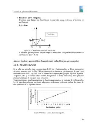 Facultad de Agronomía y Veterinaria


        Funciones pares e impares.
        Decimos que f(x) es una función par si para todo x que pertenece al dominio se
        verifica que
        f(x) = f(-x).
                                            y

                                                                   Función par



                        f (x)
                          -                                f (x)
                                                           ()
                           -x                          x              x
               Figura Nº 11: Representación de una función par.
        Y decimos que f(x) es una función impar si para todo x que pertenece al dominio se
        verifica que f(x) = -f(-x).


Algunas funciones que se utilizan frecuentemente en las Ciencias Agropecuarias:

5.6- LA FUNCIÓN LINEAL

Si se sabe que un pollo para consumo pesa 2,100 kg. ¿Cuántos pollos se deben comprar si
se quiere tener en total 10,5 kg.? El problema podría plantearse con una regla de tres, cuyo
resultado obvio sería 5 pollos. Pero si ahora si se compran por ejemplo 8 pollos, 9 pollos,
10 pollos, etc. y se desea saber cuantos kilogramos se tiene sería muy poco práctico
plantear una regla de tres para cada situación.
Una solución más simple es encontrar la función que relacione la cantidad de pollos con los
kg. Si recordamos lo que ya vimos sobre pares ordenados, podemos graficar los datos de
este problema de la siguiente forma:
                         Peso total de pollos




                                                30
                                                25
                                                20
                                 (kg)




                                                15
                                                10
                                                 5
                                                 0
                                                     0 1 2 3 4 5 6 7 8 9 10 11 12 13 14
                                                                   Cantidad de pollos


                                                Figura Nº 12: Peso total vs. Cantidad de pollos.



                                                                                                   50
 