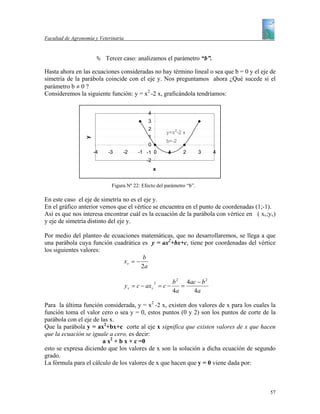 Facultad de Agronomía y Veterinaria


                           Tercer caso: analizamos el parámetro “b”.

Hasta ahora en las ecuaciones consideradas no hay término lineal o sea que b = 0 y el eje de
simetría de la parábola coincide con el eje y. Nos preguntamos ahora ¿Qué sucede si el
parámetro b ≠ 0 ?
Consideremos la siguiente función: y = x2 -2 x, graficándola tendríamos:


                                               4
                                               3
                                               2
                                                        y=x 2-2 x
                                               1
                  y




                                                        b=-2
                                               0
                      -4    -3    -2       -1 -1 0      1       2      3    4
                                               -2
                                                    x


                             Figura Nº 22: Efecto del parámetro “b”.

En este caso el eje de simetría no es el eje y.
En el gráfico anterior vemos que el vértice se encuentra en el punto de coordenadas (1;-1).
Así es que nos interesa encontrar cuál es la ecuación de la parábola con vértice en ( xv;yv)
y eje de simetría distinto del eje y.

Por medio del planteo de ecuaciones matemáticas, que no desarrollaremos, se llega a que
una parábola cuya función cuadrática es y = ax2+bx+c, tiene por coordenadas del vértice
los siguientes valores:
                                     b
                             xv = −
                                    2a

                                                    2       b 2 4ac − b 2
                                      y v = c − axv = c −      =
                                                            4a    4a

Para la última función considerada, y = x2 -2 x, existen dos valores de x para los cuales la
función toma el valor cero o sea y = 0, estos puntos (0 y 2) son los puntos de corte de la
parábola con el eje de las x.
Que la parábola y = ax2+bx+c corte al eje x significa que existen valores de x que hacen
que la ecuación se iguale a cero, es decir:
                        a x2 + b x + c =0
esto se expresa diciendo que los valores de x son la solución a dicha ecuación de segundo
grado.
La fórmula para el cálculo de los valores de x que hacen que y = 0 viene dada por:



                                                                                         57
 